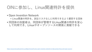 OINに参加し、Linux関連特許を提供
• Open Invention Network
• Linux関連の特許を、訴訟リスクなしに利用できるよう運営する団体
• 同団体の加盟者は、同団体が管理するLinux関連の特許を安心
して利用でき、Linuxやオープンソースの開発に貢献できる
https://azure.microsoft.com/en-us/blog/microsoft-joins-open-invention-network-to-help-protect-linux-and-open-source/
 