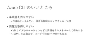 Azure CLI のいいところ
• 手順書を作りやすい
• GUIのポータルだと、操作の説明やキャプチャなど大変
• 情報を取得しやすい
• VMサイズやロケーションなどの情報をテキストベースで得られる
• JSON、TSV出力で、コードやexcelへの貼付も容易
 