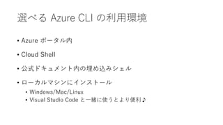 選べる Azure CLI の利用環境
• Azure ポータル内
• Cloud Shell
• 公式ドキュメント内の埋め込みシェル
• ローカルマシンにインストール
• Windows/Mac/Linux
• Visual Studio Code と一緒に使うとより便利♪
 
