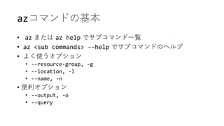 azコマンドの基本
• az または az help でサブコマンド一覧
• az <sub commands> --help でサブコマンドのヘルプ
• よく使うオプション
• --resource-group, -g
• --location, -l
• --name, -n
• 便利オプション
• --output, -o
• --query
 