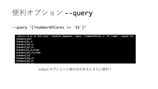 便利オプション --query
--query ‘[?numberOfCores >= `16`]’
output オプションと組み合わせるとさらに便利！
 