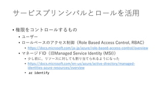 サービスプリンシパルとロールを活用
• 権限をコントロールするもの
• ユーザー
• ロールベースのアクセス制御（Role Based Access Control, RBAC）
• https://docs.microsoft.com/ja-jp/azure/role-based-access-control/overview
• マネージドID（旧Managed Service Identity (MSI)）
• 少し前に、リソースに対しても割り当てられるようになった
• https://docs.microsoft.com/en-us/azure/active-directory/managed-
identities-azure-resources/overview
• az identify
 