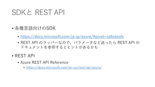 SDKと REST API
• 各種言語向けのSDK
• https://docs.microsoft.com/ja-jp/azure/#pivot=sdkstools
• REST API のラッパーなので、パラメータなど迷ったら REST API の
ドキュメントを参照するとヒントがあるかも
• REST API
• Azure REST API Reference
• https://docs.microsoft.com/en-us/rest/api/azure/
 