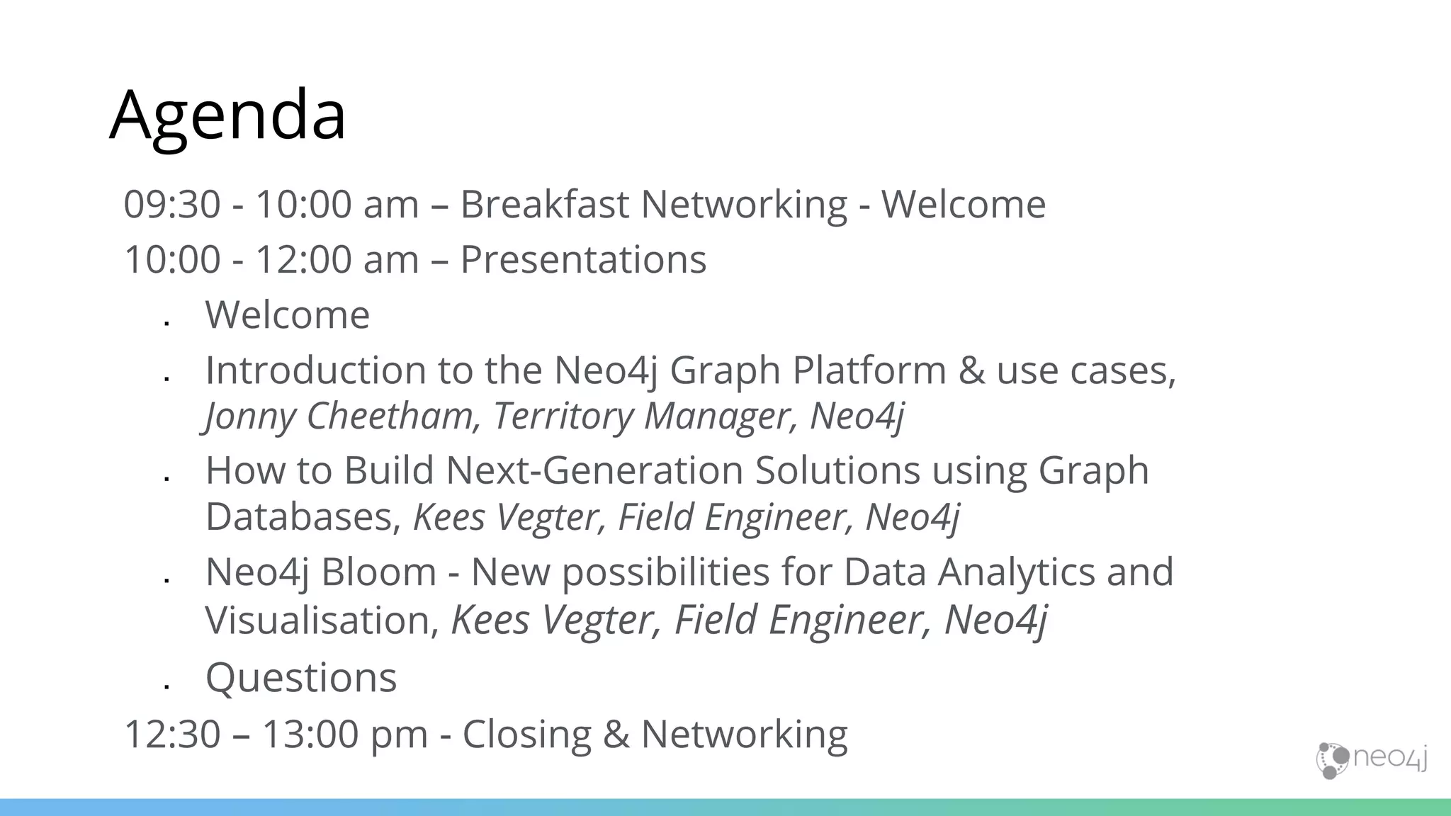 09:30 - 10:00 am – Breakfast Networking - Welcome 10:00 - 12:00 am – Presentations  Welcome  Introduction to the Neo4j Graph Platform & use cases, Jonny Cheetham, Territory Manager, Neo4j  How to Build Next-Generation Solutions using Graph Databases, Kees Vegter, Field Engineer, Neo4j  Neo4j Bloom - New possibilities for Data Analytics and Visualisation, Kees Vegter, Field Engineer, Neo4j  Questions 12:30 – 13:00 pm - Closing & Networking Agenda 