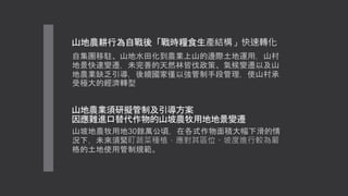 山地農業須研擬管制及引導方案
因應難進口替代作物的山坡農牧用地地景變遷
山坡地農牧用地30餘萬公頃，在各式作物面積大幅下滑的情
況下，未來須緊盯蔬菜種植，應對其區位、坡度進行較為嚴
格的土地使用管制規範。
山地農耕行為自戰後「戰時糧食生產結構」快速轉化
自集團移駐、山地水田化到農業上山的邊際土地運用，山村
地景快速變遷，未完善的天然林皆伐政策、氣候變遷以及山
地農業缺乏引導，後續國家僅以強管制手段管理，使山村承
受極大的經濟轉型
 