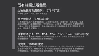 既有相關法規盤點
山坡地之保育、利用，依本條例規定
山坡地保育利用條例：1976年訂定
水土保持法：1994年訂定
§1為實施水土保持之處理與維護，以保育水土資源，涵養水源，減免災害， 促進
土地合理利用，增進國民福祉，特制定本法。§10宜農、宜牧山坡地作農牧使用時
，其水土保持之處理與維護，應配合集水區治理計畫或農牧發展區之開發計畫，由
其水土保持義務人實施之。
自來水法§11、12、12-1、12-2、12-3、12-4：1966年訂定
水源特定區土地減免土地增值稅贈與稅及遺產稅標準、水質水量保護區土地受限補
償金發放標準、水源保育與回饋費補助辦法
地質法：2010年訂定
§1為健全地質調查制度，有效管理國土地質資料，建立國土環境變遷及土地資源管
理之基本地質資訊，特制定本法。§16中央主管機關及各中央目的事業主管機關針
對地質敏感區，依相關法令規定之防治措施，得按年編列計畫及預算辦理之。
 