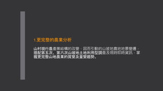 1.更完整的農業分析
山村現行農產業結構的改變，因而引動的山坡地農地地景變遷，
搭配第五次、第六次山坡地土地利用型調查及現時即時資訊，掌
握更完整山地農業的質變及量變趨勢。
 