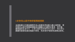 3.針對各山區作物研擬種植規範
為接軌國土計畫後續將許多山坡農牧用地劃入國土保育區，更
完善的山區作物種植規範是全國國土計畫明文要求，而竹薑、
廣東薑的生產特性，主要在薑軟腐病導致無法連作，農政單位
應盡快委請各農改場進行研究，而非受KPI使研究員無法研究。
 