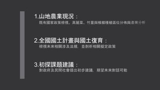 1.山地農業現況：
既有國家政策檢視。高麗菜、竹薑與檳榔種植區位分佈與產業分析
2.全國國土計畫與國土復育：
檢視未來相關涉及法規，並剖析相關擬定政策
3.初探課題建議：
對政府及民間社會提出初步建議，期望未來對話可能
 