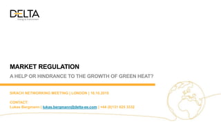 MARKET REGULATION
A HELP OR HINDRANCE TO THE GROWTH OF GREEN HEAT?
SIRACH NETWORKING MEETING | LONDON | 16.10.2018
CONTACT:
Lukas Bergmann | lukas.bergmann@delta-ee.com | +44 (0)131 625 3332
 