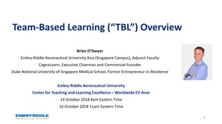Team-Based Learning (“TBL”) Overview
Embry-Riddle Aeronautical University
Center for Teaching and Learning Excellence – Worldwide EV-Anar
14 October 2018 8am Eastern Time
16 October 2018 11am Eastern Time
1
Brian O’Dwyer
Embry-Riddle Aeronautical University Asia (Singapore Campus), Adjunct Faculty
CognaLearn, Executive Chairman and Commercial Founder
Duke-National University of Singapore Medical School, Former Entrepreneur-in-Residence
 