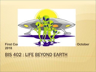 BIS 402 : LIFE BEYOND EARTH
First Contact – Discovery of Life Elsewhere 16 October
2018
 