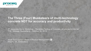 The Three (Four) Musketeers of multi-technology
concrete NDT for accuracy and productivity
3rd Japanese-Swiss Workshop - "Durability Testing of Concrete, on site and in the lab“
TFB, Wildegg, Switzerland – October 16, 2018
Isaak Tsalicoglou – Head of Product Management
Proceq SA, Switzerland
© Proceq 2018 1
 
