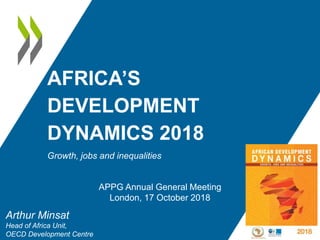 AFRICA’S
DEVELOPMENT
DYNAMICS 2018
Growth, jobs and inequalities
Arthur Minsat
Head of Africa Unit,
OECD Development Centre
APPG Annual General Meeting
London, 17 October 2018
 