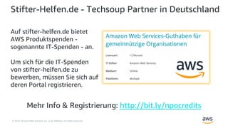 © 2018, Amazon Web Services, Inc. or its Affiliates. All rights reserved.
Stifter-Helfen.de - Techsoup Partner in Deutschland
Auf stifter-helfen.de bietet
AWS Produktspenden -
sogenannte IT-Spenden - an.
Um sich für die IT-Spenden
von stifter-helfen.de zu
bewerben, müssen Sie sich auf
deren Portal registrieren.
Mehr Info & Registrierung: http://bit.ly/npocredits
 