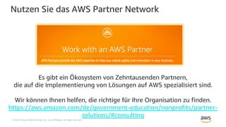 © 2018, Amazon Web Services, Inc. or its Affiliates. All rights reserved.
Nutzen Sie das AWS Partner Network
Es gibt ein Ökosystem von Zehntausenden Partnern,
die auf die Implementierung von Lösungen auf AWS spezialisiert sind.
Wir können Ihnen helfen, die richtige für Ihre Organisation zu finden.
https://aws.amazon.com/de/government-education/nonprofits/partner-
solutions/#consulting
 