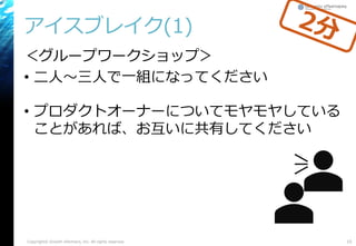アイスブレイク(1)
＜グループワークショップ＞
• 二人～三人で一組になってください
• プロダクトオーナーについてモヤモヤしている
ことがあれば、お互いに共有してください
10Copyright© Growth xPartners, Inc. All rights reserved.
 