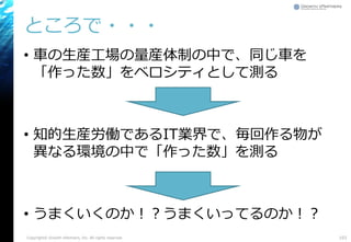 ところで・・・
• 車の生産工場の量産体制の中で、同じ車を
「作った数」をベロシティとして測る
• 知的生産労働であるIT業界で、毎回作る物が
異なる環境の中で「作った数」を測る
• うまくいくのか！？うまくいってるのか！？
Copyright© Growth xPartners, Inc. All rights reserved. 103
 