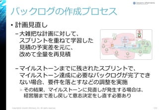 バックログの作成プロセス
• 計画見直し
–大雑把な計画に対して、
スプリントを重ねて学習した
見積の予実差を元に、
改めて全量を再見積
–マイルストーンまでに残されたスプリントで、
マイルストーン達成に必要なバックログが完了でき
ない場合、要件を落とすなどの調整を実施
» その結果、マイルストーンに見直しが発生する場合は、
経営層まで差し戻して意志決定をし直す必要あり
123Copyright© Growth xPartners, Inc. All rights reserved.
⑤
 