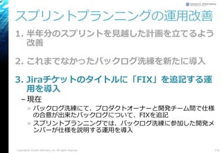 スプリントプランニングの運用改善
1. 半年分のスプリントを見越した計画を立てるよう
改善
2. これまでなかったバックログ洗練を新たに導入
3. Jiraチケットのタイトルに「FIX」を追記する運
用を導入
– 現在
» バックログ洗練にて、プロダクトオーナーと開発チーム間で仕様
の合意が出来たバックログについて、FIXを追記
» スプリントプランニングでは、バックログ洗練に参加した開発メ
ンバーが仕様を説明する運用を導入
133Copyright© Growth xPartners, Inc. All rights reserved.
 