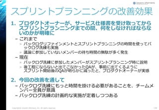 スプリントプランニングの改善効果
1. プロダクトオーナーが、サービス仕様書を受け取ってから
スプリントプランニングまでの間、何をしなければならな
いのかが明確に
– これまで
» バックログリファインメントとスプリントプランニングの時間を使ってバ
ックログ洗練も実施
» 議論に参加していないメンバーの待ち時間の無駄が多く発生
– 現在
» バックログ洗練に参加したメンバーがスプリントプランニング時に説明
» 後工程にならないと出てこなかったQAが、事前に出てくるように
スプリント開始後のQAが明らかに減ったと、プロダクトオーナーが実感
2. 今回の改善を通して
– バックログ洗練にもっと時間を掛ける必要があることを、チームメ
ンバー全員が意識
– バックログ洗練の計画的な実施が定着しつつある
135Copyright© Growth xPartners, Inc. All rights reserved.
 