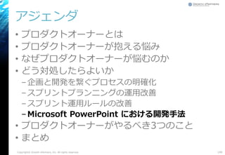 アジェンダ
• プロダクトオーナーとは
• プロダクトオーナーが抱える悩み
• なぜプロダクトオーナーが悩むのか
• どう対処したらよいか
–企画と開発を繋ぐプロセスの明確化
–スプリントプランニングの運用改善
–スプリント運用ルールの改善
–Microsoft PowerPoint における開発手法
• プロダクトオーナーがやるべき3つのこと
• まとめ
149Copyright© Growth xPartners, Inc. All rights reserved.
 