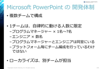 Microsoft PowerPoint の 開発体制
• 複数チームで構成
• 1チームは、自律的に動ける人数に限定
–プログラムマネージャー × 1名～?名
–エンジニア × 数名
–プログラムマネージャーとエンジニアは同室にいる
–プラットフォーム毎にチーム編成を行っているわけ
ではない
• ローカライズは、別チームが担当
Copyright© Growth xPartners, Inc. All rights reserved. 154
 