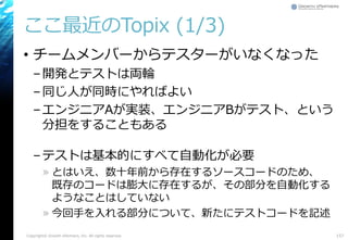ここ最近のTopix (1/3)
• チームメンバーからテスターがいなくなった
–開発とテストは両輪
–同じ人が同時にやればよい
–エンジニアAが実装、エンジニアBがテスト、という
分担をすることもある
–テストは基本的にすべて自動化が必要
» とはいえ、数十年前から存在するソースコードのため、
既存のコードは膨大に存在するが、その部分を自動化する
ようなことはしていない
» 今回手を入れる部分について、新たにテストコードを記述
Copyright© Growth xPartners, Inc. All rights reserved. 157
 