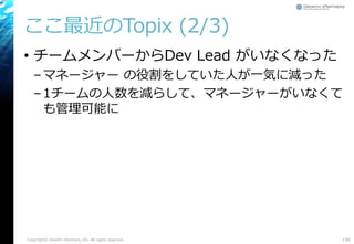 ここ最近のTopix (2/3)
• チームメンバーからDev Lead がいなくなった
–マネージャー の役割をしていた人が一気に減った
–1チームの人数を減らして、マネージャーがいなくて
も管理可能に
Copyright© Growth xPartners, Inc. All rights reserved. 158
 