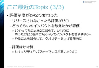 ここ最近のTopix (3/3)
• 評価制度がかなり変わった
–リリースされなかったら評価がゼロ
–どのぐらいのインパクトを与えたかが評価
» 10やってたことを2に減らす、かわりに
やった2を10箇所にApplyしてインパクトを増やすetc…
» やることを減らして、クオリティを上げる傾向に
–評価はかけ算
» セキュリティやパフォーマンスが悪いと0点に
Copyright© Growth xPartners, Inc. All rights reserved. 159
 