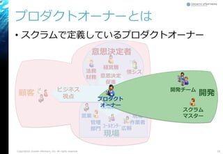 プロダクトオーナーとは
• スクラムで定義しているプロダクトオーナー
Copyright© Growth xPartners, Inc. All rights reserved. 16
経営層
情シス
営業
広報ｺｰﾙｾﾝﾀｰ
現場
作業者管理
部門
法務
財務
顧客
意思決定
促進
現場調整
Dev/Ops
視点
ビジネス
視点
意思決定者
現場
スクラム
マスター
開発チーム
開発
プロダクト
オーナー
 