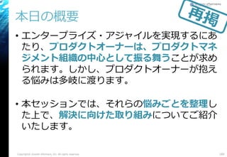 本日の概要
• エンタープライズ・アジャイルを実現するにあ
たり、プロダクトオーナーは、プロダクトマネ
ジメント組織の中心として振る舞うことが求め
られます。しかし、プロダクトオーナーが抱え
る悩みは多岐に渡ります。
• 本セッションでは、それらの悩みごとを整理し
た上で、解決に向けた取り組みについてご紹介
いたします。
Copyright© Growth xPartners, Inc. All rights reserved. 169
 