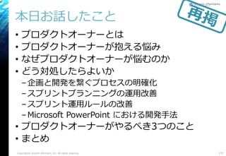 本日お話したこと
• プロダクトオーナーとは
• プロダクトオーナーが抱える悩み
• なぜプロダクトオーナーが悩むのか
• どう対処したらよいか
–企画と開発を繋ぐプロセスの明確化
–スプリントプランニングの運用改善
–スプリント運用ルールの改善
–Microsoft PowerPoint における開発手法
• プロダクトオーナーがやるべき3つのこと
• まとめ
172Copyright© Growth xPartners, Inc. All rights reserved.
 