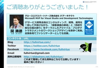 ご清聴ありがとうございました！
Copyright© Growth xPartners, Inc. All rights reserved. 175
コンタクト先 URL
Blog http://fullvirtue.com/
Twitter https://twitter.com/fullvirtue
Facebook https://www.facebook.com/fullvirtue
Email fullvirtue@gmail.com
資料公開場所 http://slideshare.net/fullvirtue/
これまで登壇してきた資料はこちらで公開しています！
是非ご覧ください！
関 満徳
せき みつのり
グロースエクスパートナーズ株式会社 ITアーキテクト
Microsoft MVP for Visual Studio and Development Technologies
ITサービス開発全般のコンサルティング、開発、運用を
一括して手掛けながら、「顧客価値の創造」と「持続可
能な仕組み創り」をテーマとしたアジャイル・プロダク
トマネジメントのワークショップデザインを数多く実施。
全国各地でファシリテーターとしても活躍。
 