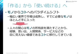 「作る」から「使い続ける」へ
• モノからコトへのパラダイムシフト
–幅広い業界で市場は成熟し、すでに必要なモノは
ほとんど手に入った
–人々の関心はモノの所有欲を満たすことから、
経験、思い出、人間関係、サービスなどの
目に見えない価値であるコトに移行してきている
Copyright© Growth xPartners, Inc. All rights reserved. 29
 
