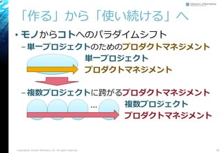 「作る」から「使い続ける」へ
• モノからコトへのパラダイムシフト
–単一プロジェクトのためのプロダクトマネジメント
単一プロジェクト
プロダクトマネジメント
–複数プロジェクトに跨がるプロダクトマネジメント
複数プロジェクト
プロダクトマネジメント
Copyright© Growth xPartners, Inc. All rights reserved. 36
…
 