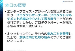 本日の概要
• エンタープライズ・アジャイルを実現するにあ
たり、プロダクトオーナーは、プロダクトマネ
ジメント組織の中心として振る舞うことが求め
られます。しかし、プロダクトオーナーが抱え
る悩みは多岐に渡ります。
• 本セッションでは、それらの悩みごとを整理し
た上で、解決に向けた取り組みについてご紹介
いたします。
Copyright© Growth xPartners, Inc. All rights reserved. 4
 