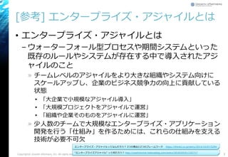 [参考] エンタープライズ・アジャイルとは
• エンタープライズ・アジャイルとは
– ウォーターフォール型プロセスや期間システムといった
既存のルールやシステムが存在する中で導入されたアジ
ャイルのこと
» チームレベルのアジャイルをより大きな組織やシステム向けに
スケールアップし、企業のビジネス競争力の向上に貢献している
状態
▸ 「大企業で小規模なアジャイル導入」
▸ 「大規模プロジェクトをアジャイルで運営」
▸ 「組織や企業そのものをアジャイルに運営」
» 少人数のチームで大規模なエンタープライズ・アプリケーション
開発を行う「仕組み」を作るためには、これらの仕組みを支える
技術が必要不可欠
5Copyright© Growth xPartners, Inc. All rights reserved.
“エンタープライズアジャイル” って何だろう？ http://yoshinorinie.hatenablog.com/entry/2018/05/01/102717
エンタープライズ・アジャイルってなんだろう？ 3つの視点と2つのフレームワーク https://thinkit.co.jp/story/2014/10/07/5294
 