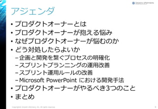 アジェンダ
• プロダクトオーナーとは
• プロダクトオーナーが抱える悩み
• なぜプロダクトオーナーが悩むのか
• どう対処したらよいか
–企画と開発を繋ぐプロセスの明確化
–スプリントプランニングの運用改善
–スプリント運用ルールの改善
–Microsoft PowerPoint における開発手法
• プロダクトオーナーがやるべき3つのこと
• まとめ
8Copyright© Growth xPartners, Inc. All rights reserved.
 