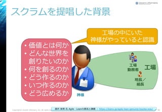 スクラムを提唱した背景
Copyright© Growth xPartners, Inc. All rights reserved. 92
班長／
組長
工場
勤務者 工場
• 価値とは何か
• どんな世界を
創りたいのか
• 何を創るのか
• どう作るのか
• いつ作るのか
• どう広めるか
工場の中にいた
神様がやっていると認識
酒井 崇男 氏 Agile・Leanの源流と課題 ： https://leanx.jp/agile-lean-genuine-toyota-way/
神様
 