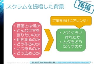 スクラムを提唱した背景
Copyright© Growth xPartners, Inc. All rights reserved. 99酒井 崇男 氏 Agile・Leanの源流と課題 ： https://leanx.jp/agile-lean-genuine-toyota-way/
• 価値とは何か
• どんな世界を
創りたいのか
• 何を創るのか
• どう作るのか
• いつ作るのか
• どう広めるか
• どれくらい
作れたか
• ムダをどう
なくすのか
IT業界向けにアレンジ！
 