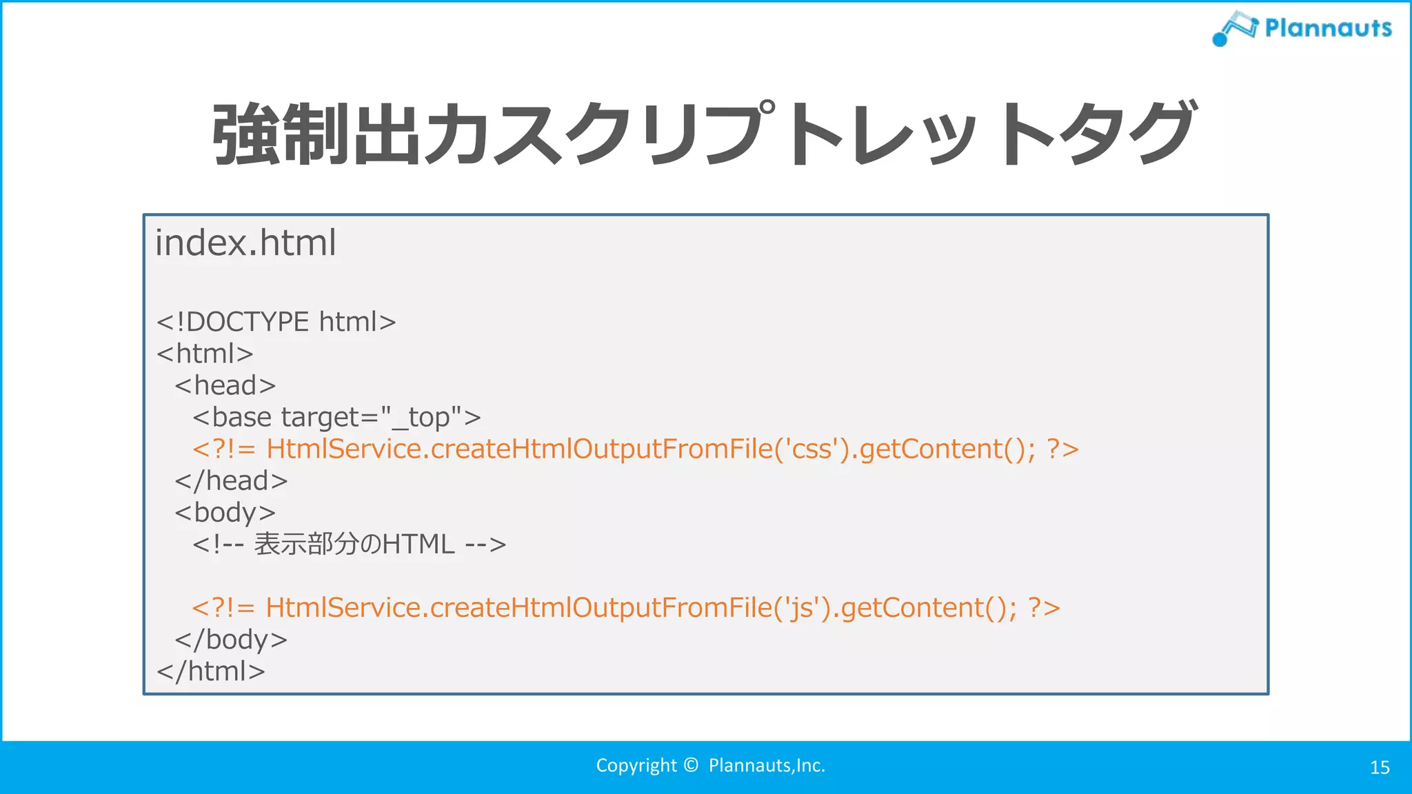 Copyright © Plannauts,Inc. 15
強制出力スクリプトレットタグ
index.html
<!DOCTYPE html>
<html>
<head>
<base target="_top">
<?!= HtmlService.createHtmlOutputFromFile('css').getContent(); ?>
</head>
<body>
<!-- 表示部分のHTML -->
<?!= HtmlService.createHtmlOutputFromFile('js').getContent(); ?>
</body>
</html>
 