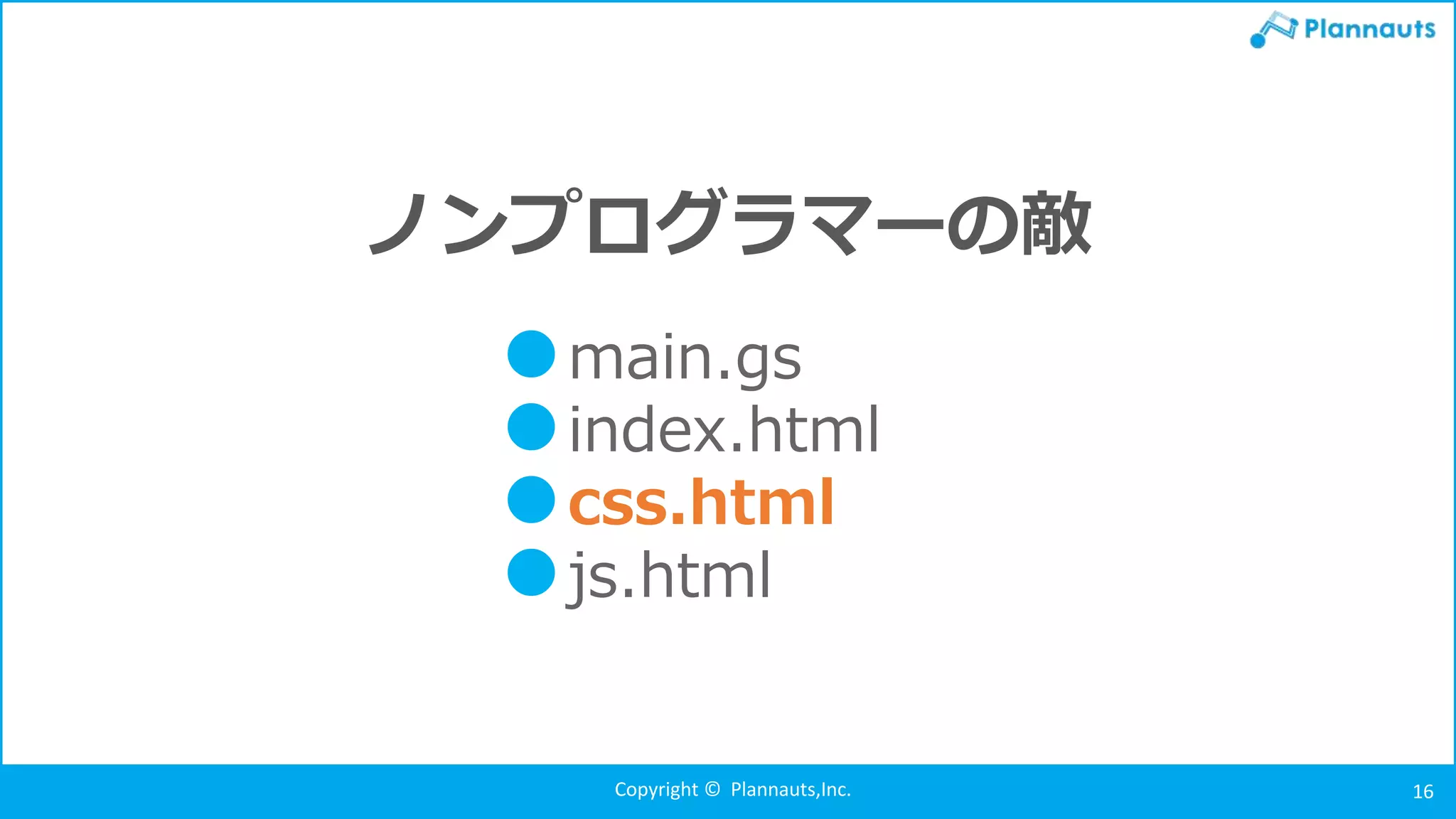 Copyright © Plannauts,Inc. 16
ノンプログラマーの敵
●main.gs
●index.html
●css.html
●js.html
 