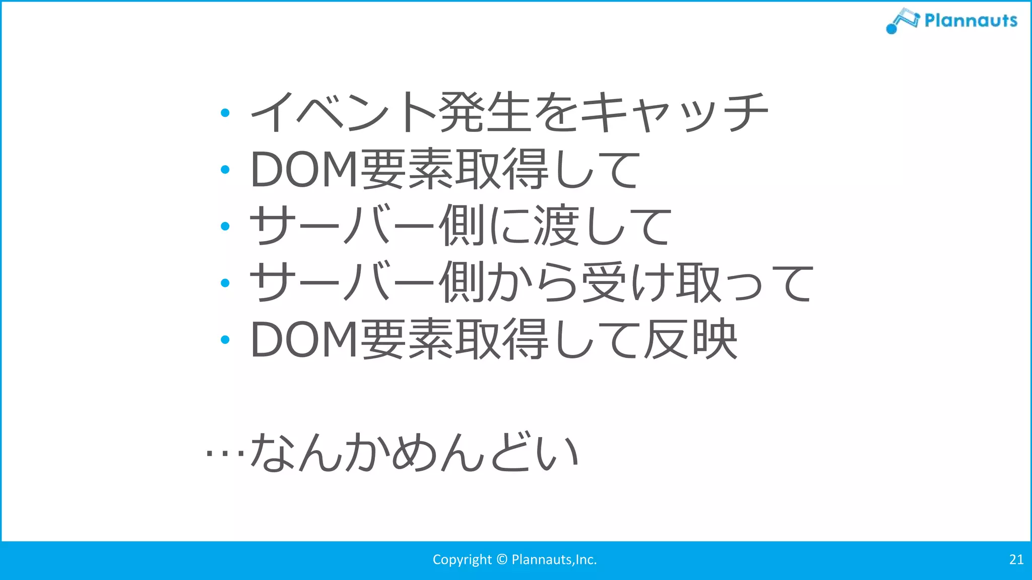 Copyright © Plannauts,Inc.Copyright © Plannauts,Inc. 21
・イベント発生をキャッチ
・DOM要素取得して
・サーバー側に渡して
・サーバー側から受け取って
・DOM要素取得して反映
…なんかめんどい
 