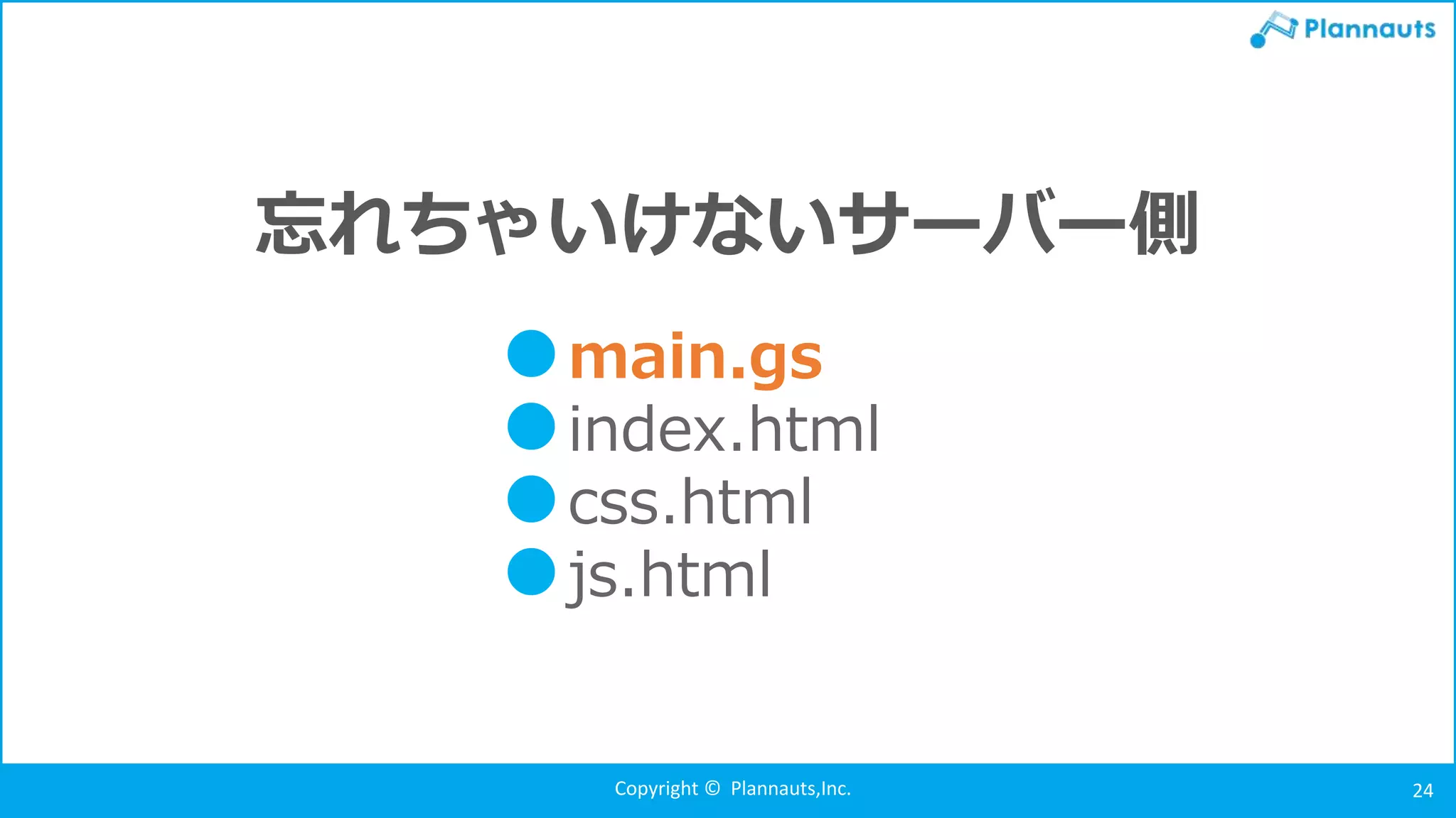 Copyright © Plannauts,Inc. 24
忘れちゃいけないサーバー側
●main.gs
●index.html
●css.html
●js.html
 