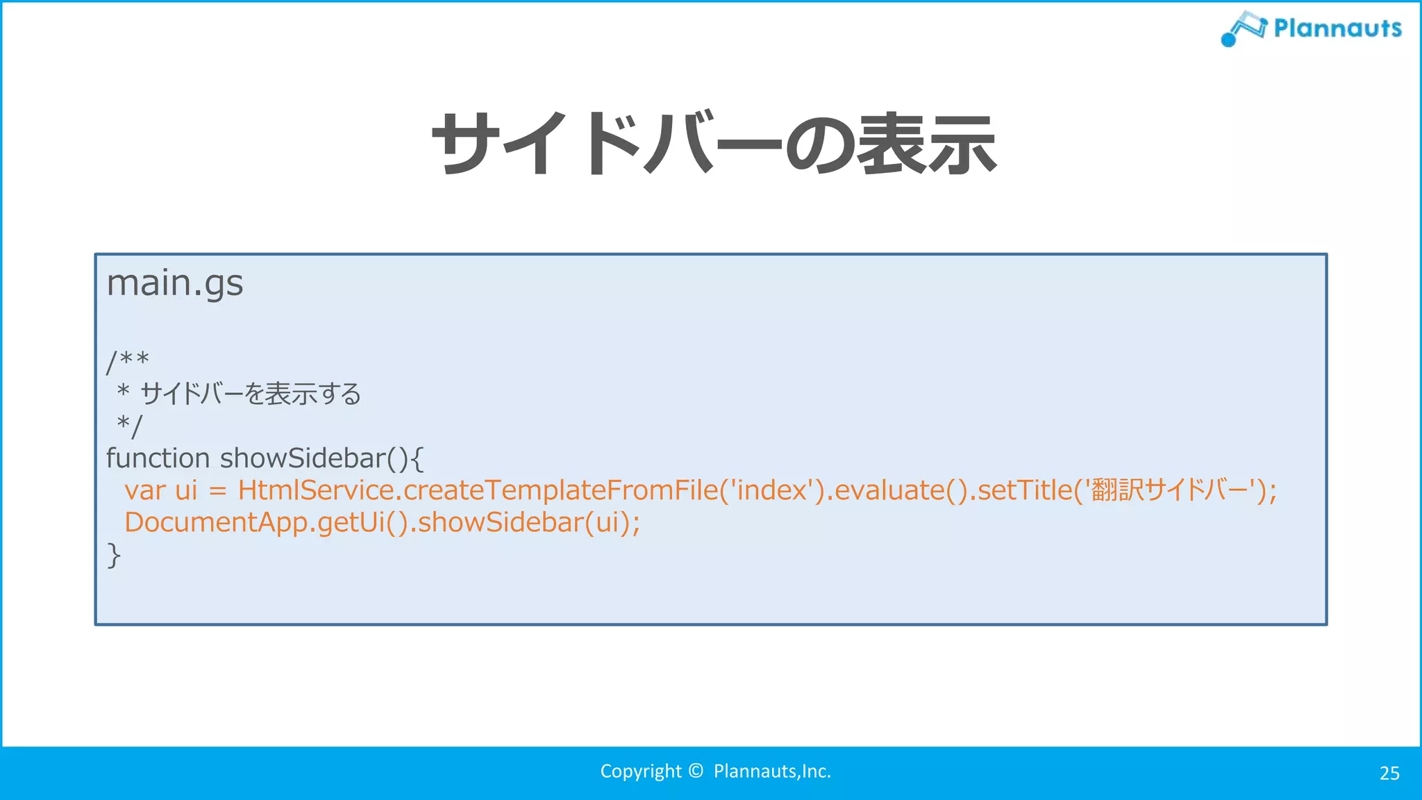 Copyright © Plannauts,Inc. 25
サイドバーの表示
main.gs
/**
* サイドバーを表示する
*/
function showSidebar(){
var ui = HtmlService.createTemplateFromFile('index').evaluate().setTitle('翻訳サイドバー');
DocumentApp.getUi().showSidebar(ui);
}
 