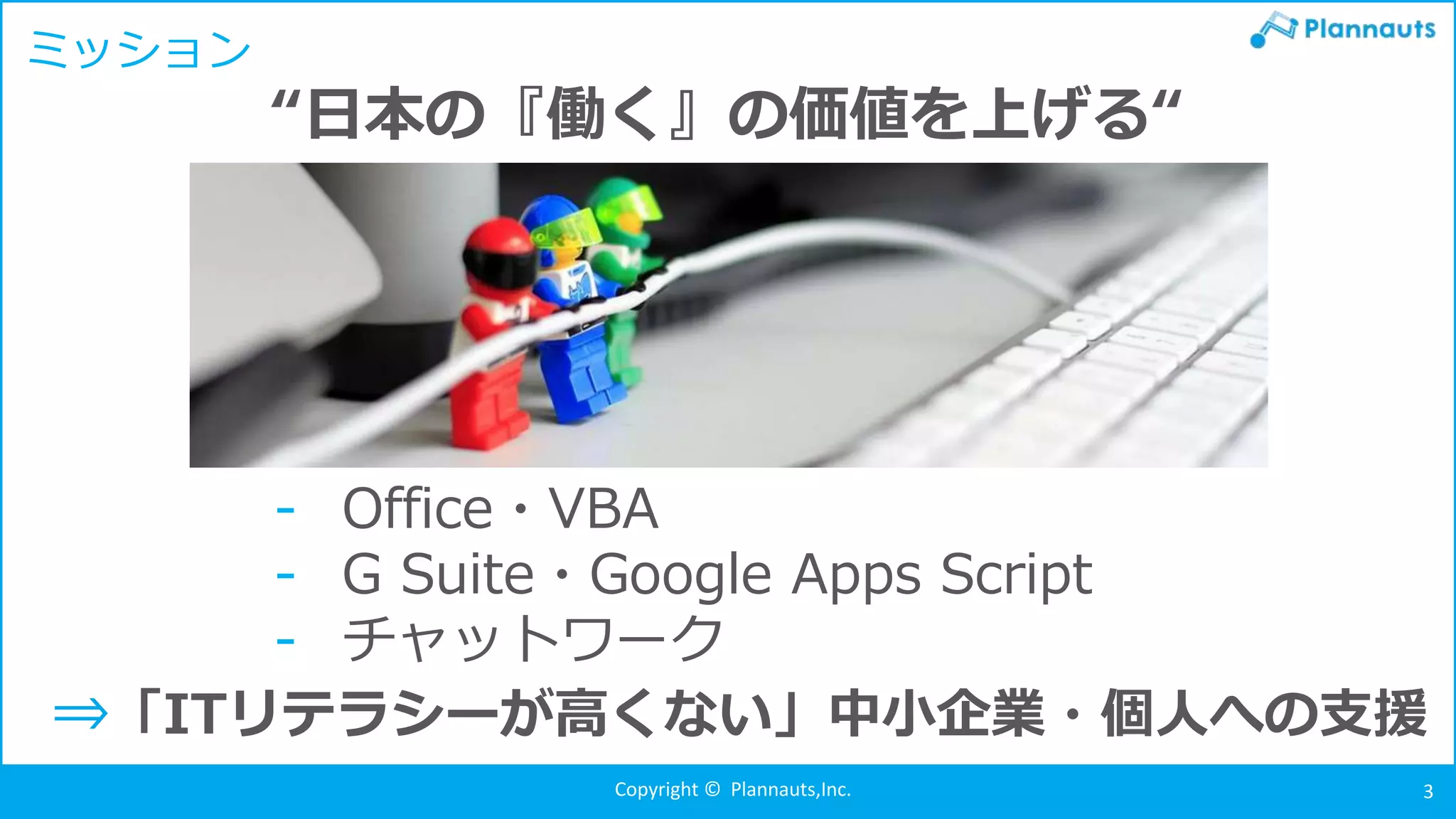 Copyright © Plannauts,Inc. 3
ミッション
- Office・VBA
- G Suite・Google Apps Script
- チャットワーク
“日本の『働く』の価値を上げる“
⇒「ITリテラシーが高くない」中小企業・個人への支援
 