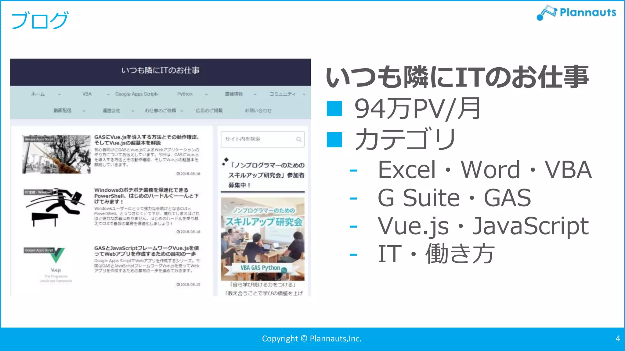 Copyright © Plannauts,Inc.Copyright © Plannauts,Inc. 4
ブログ
いつも隣にITのお仕事
 94万PV/月
 カテゴリ
- Excel・Word・VBA
- G Suite・GAS
- Vue.js・JavaScript
- IT・働き方
 