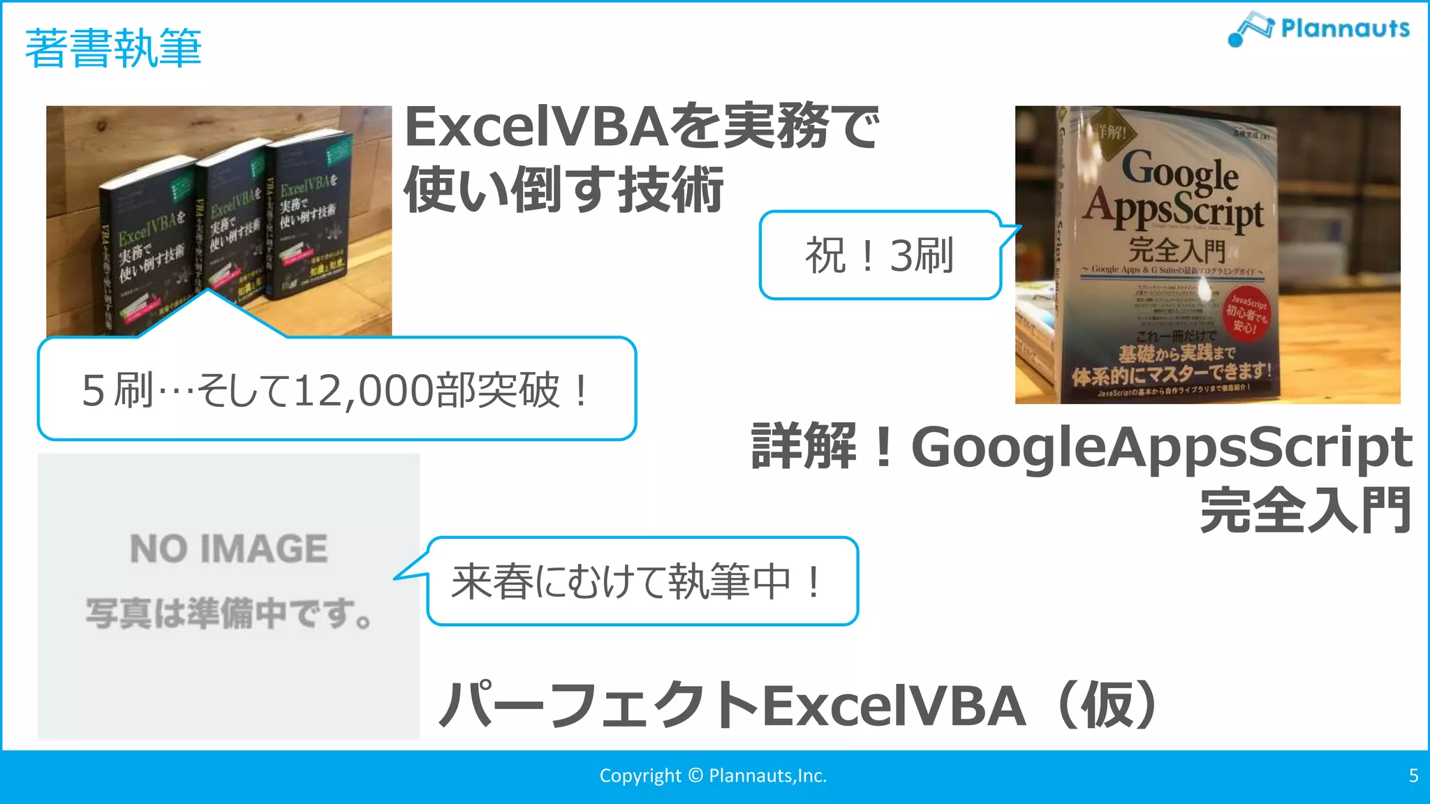Copyright © Plannauts,Inc.Copyright © Plannauts,Inc. 5
著書執筆
ExcelVBAを実務で
使い倒す技術
５刷…そして12,000部突破！
詳解！GoogleAppsScript
完全入門
パーフェクトExcelVBA（仮）
祝！3刷
来春にむけて執筆中！
 