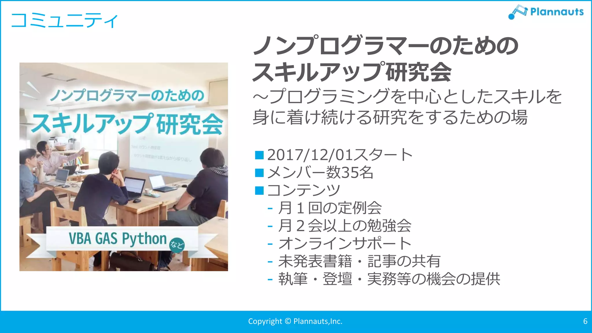 Copyright © Plannauts,Inc.Copyright © Plannauts,Inc. 6
コミュニティ
ノンプログラマーのための
スキルアップ研究会
～プログラミングを中心としたスキルを
身に着け続ける研究をするための場
■2017/12/01スタート
■メンバー数35名
■コンテンツ
- 月１回の定例会
- 月２会以上の勉強会
- オンラインサポート
- 未発表書籍・記事の共有
- 執筆・登壇・実務等の機会の提供
 